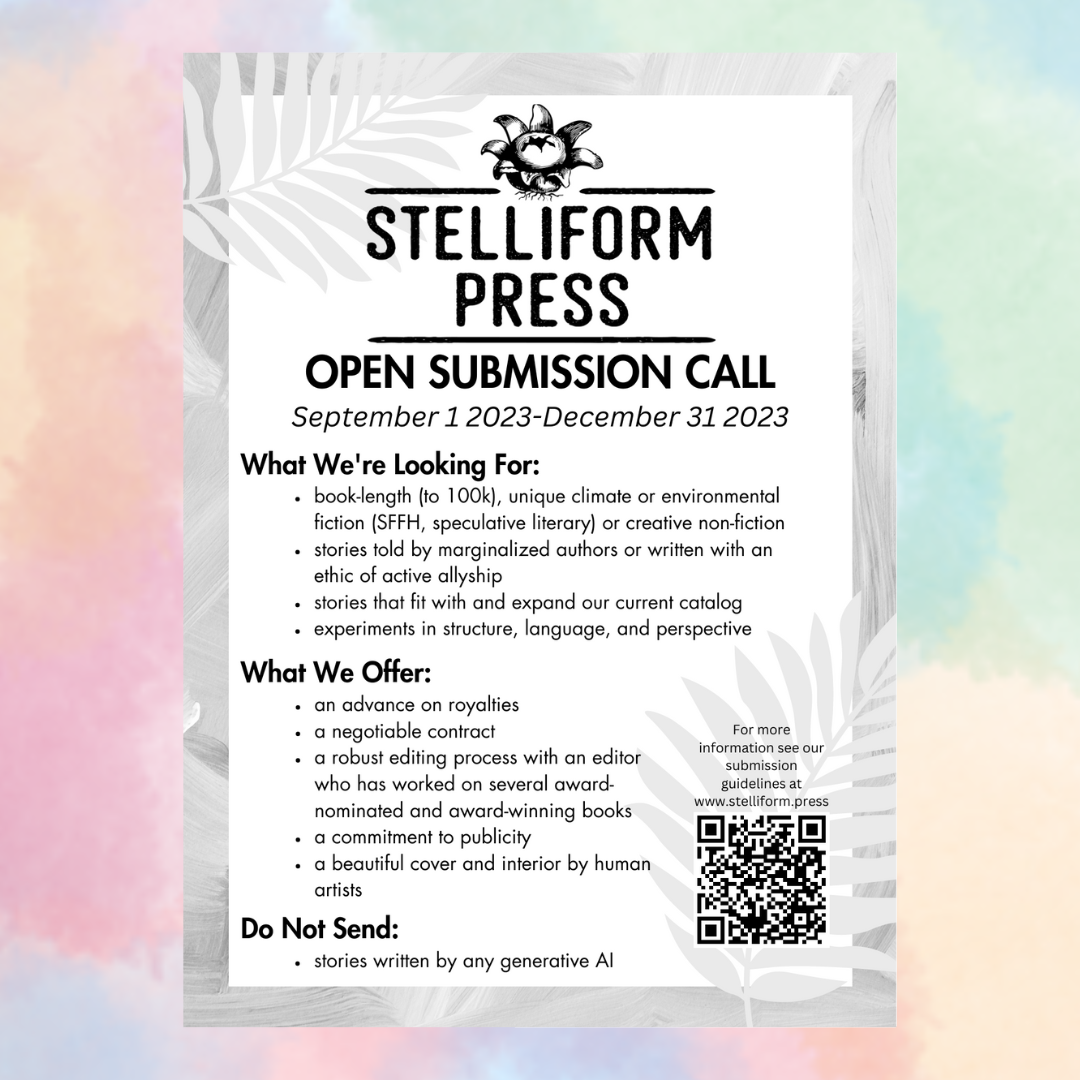 Stelliform Press Open Submission Call. September 1 2023 to December 31 2023. What we're looking for: book-length (to 100k), unique climate or environmental fiction (SFFH, speculative literary) or creative non-fiction stories told by marginalized authors or written with an ethic of active allyship stories that fit with and expand our current catalog experiments in structure, language, and perspective What We Offer: an advance on royalties a negotiable contract a robust editing process with an editor who has worked on several award-nominated and award-winning books a commitment to publicity a beautiful cover and interior by human artists Do Not send: stories written by any generative AI For more information see our submission guidelines at www.stelliform.press.